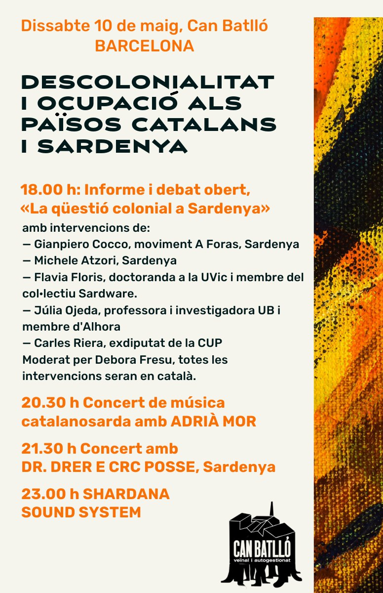 Cartell amb el programa de la jornada «Descolonialitat i ocupació als PPCC i Sardenya» del dissabte 10 de maig a Can Batlló (Barcelona):
18.00 h Informe i debat obert.
20.30 h Concert de música catalanosarda amb Adrià Mor
21.30 h Concert amb Dr. Drer e CRC Posse, Sardenya
23.00 h Shardana Sound System